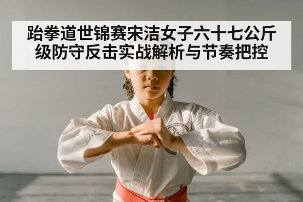 跆拳道世锦赛宋洁女子六十七公斤级防守反击实战解析与节奏把控