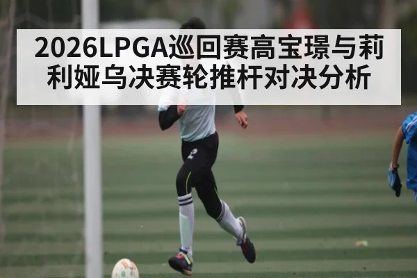 2026LPGA巡回赛高宝璟与莉利娅乌决赛轮推杆对决分析